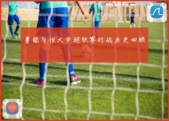 鲁能与恒大中超联赛对战历史回顾