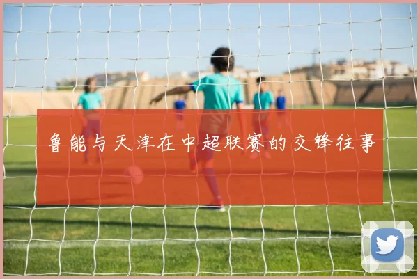 鲁能与天津在中超联赛的交锋往事