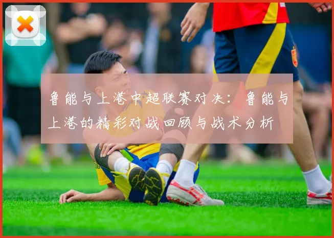 鲁能与上港中超联赛对决:鲁能与上港的精彩对战回顾与战术分析