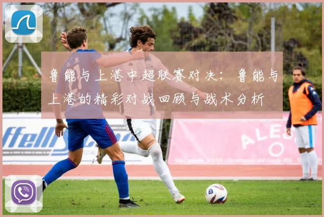 鲁能与上港中超联赛对决:鲁能与上港的精彩对战回顾与战术分析