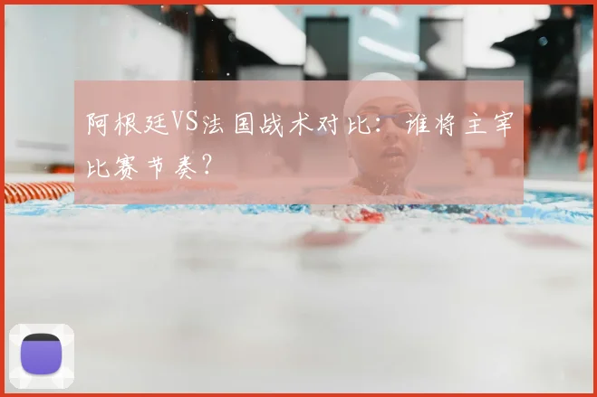 阿根廷VS法国战术对比：谁将主宰比赛节奏？