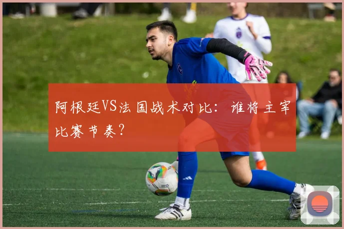 阿根廷VS法国战术对比：谁将主宰比赛节奏？